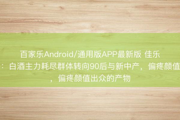 百家乐Android/通用版APP最新版 佳乐酒业徐小梅：白酒主力耗尽群体转向90后与新中产，偏疼颜值出众的产物
