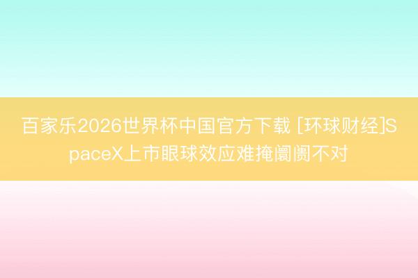 百家乐2026世界杯中国官方下载 [环球财经]SpaceX上市眼球效应难掩阛阓不对