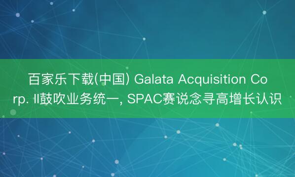 百家乐下载(中国) Galata Acquisition Corp. II鼓吹业务统一, SPAC赛说念寻高增长认识