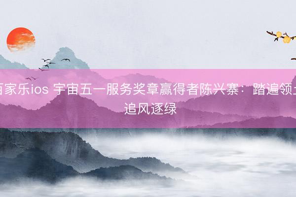 百家乐ios 宇宙五一服务奖章赢得者陈兴寨:踏遍领土 追风逐绿