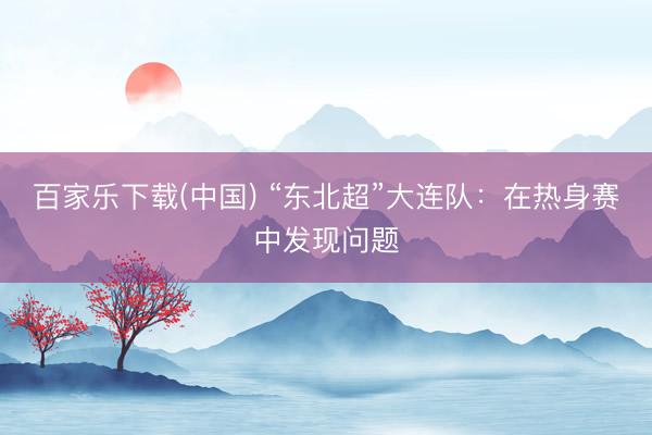 百家乐下载(中国) “东北超”大连队:在热身赛中发现问题