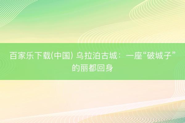 百家乐下载(中国) 乌拉泊古城：一座“破城子”的丽都回身
