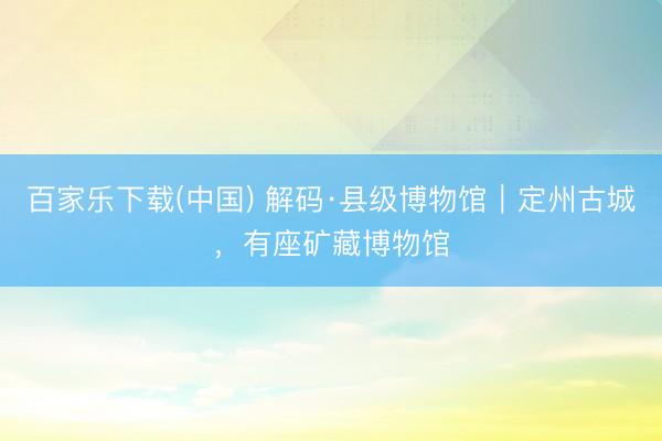 百家乐下载(中国) 解码·县级博物馆｜定州古城，有座矿藏博物馆