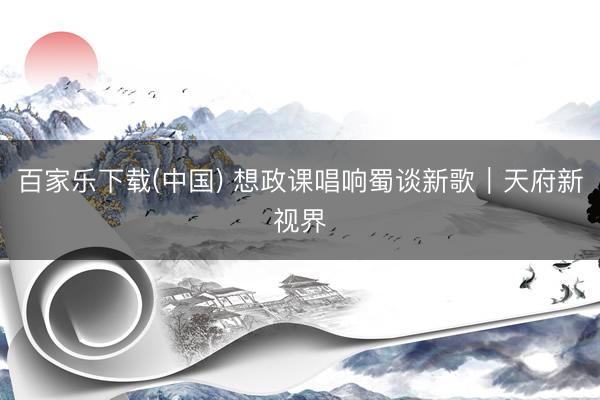 百家乐下载(中国) 想政课唱响蜀谈新歌｜天府新视界