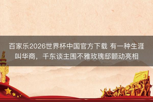 百家乐2026世界杯中国官方下载 有一种生涯叫华商，千东谈主围不雅玫瑰邸颤动亮相