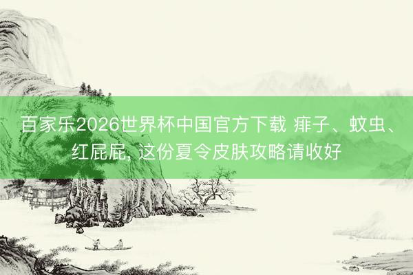 百家乐2026世界杯中国官方下载 痱子、蚊虫、红屁屁, 这份夏令皮肤攻略请收好