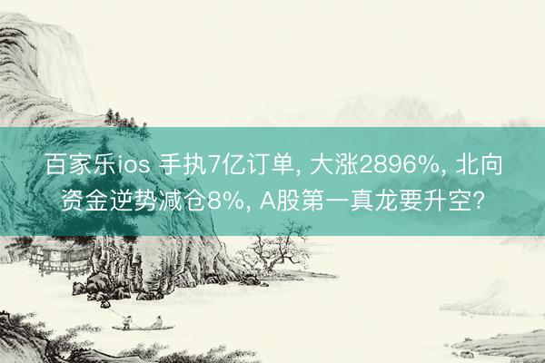 百家乐ios 手执7亿订单, 大涨2896%, 北向资金逆势减仓8%, A股第一真龙要升空?
