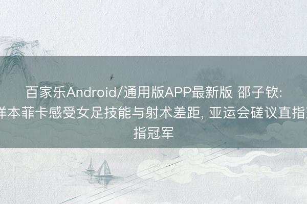 百家乐Android/通用版APP最新版 邵子钦: 留洋本菲卡感受女足技能与射术差距, 亚运会磋议直指冠军