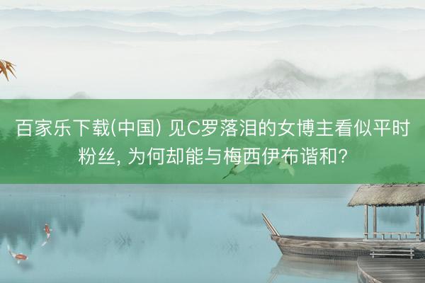百家乐下载(中国) 见C罗落泪的女博主看似平时粉丝, 为何却能与梅西伊布谐和?