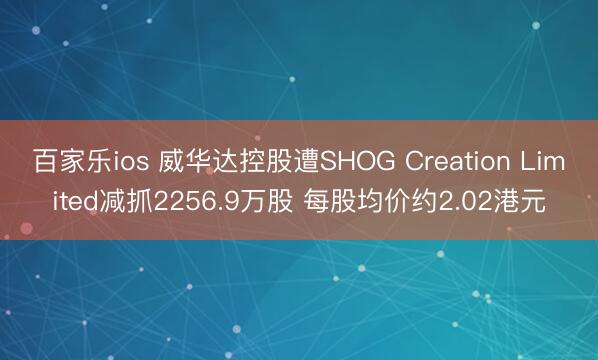 百家乐ios 威华达控股遭SHOG Creation Limited减抓2256.9万股 每股均价约2.02港元
