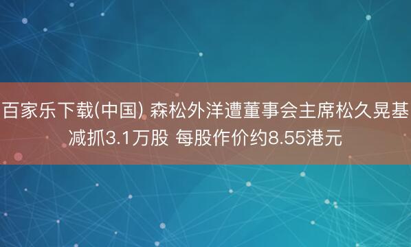 百家乐下载(中国) 森松外洋遭董事会主席松久晃基减抓3.1万股 每股作价约8.55港元