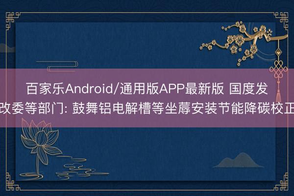 百家乐Android/通用版APP最新版 国度发改委等部门: 鼓舞铝电解槽等坐蓐安装节能降碳校正