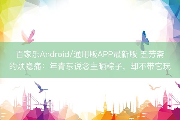 百家乐Android/通用版APP最新版 五芳斋的烦隐痛：年青东说念主晒粽子，却不带它玩