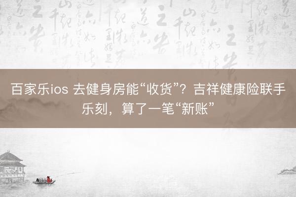 百家乐ios 去健身房能“收货”？吉祥健康险联手乐刻，算了一笔“新账”