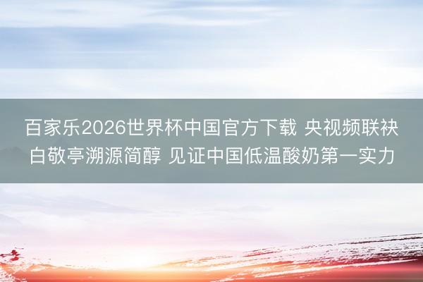 百家乐2026世界杯中国官方下载 央视频联袂白敬亭溯源简醇 见证中国低温酸奶第一实力