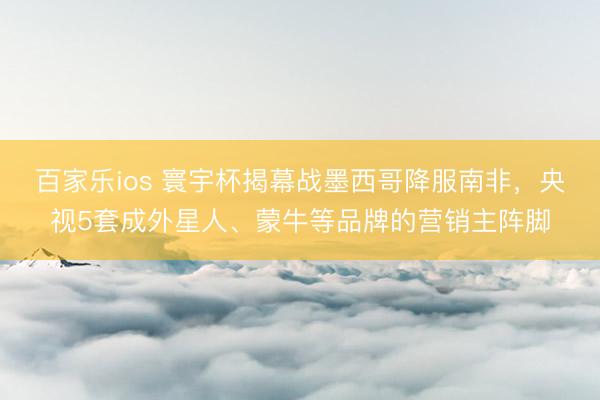 百家乐ios 寰宇杯揭幕战墨西哥降服南非，央视5套成外星人、蒙牛等品牌的营销主阵脚