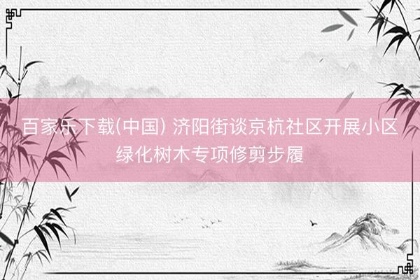 百家乐下载(中国) 济阳街谈京杭社区开展小区绿化树木专项修剪步履