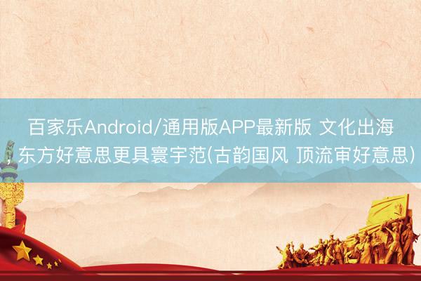 百家乐Android/通用版APP最新版 文化出海, 东方好意思更具寰宇范(古韵国风 顶流审好意思)