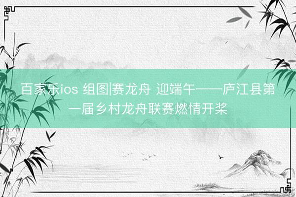 百家乐ios 组图|赛龙舟 迎端午——庐江县第一届乡村龙舟联赛燃情开桨