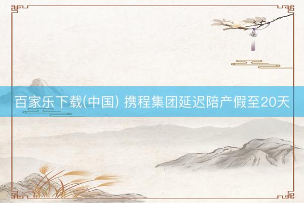 百家乐下载(中国) 携程集团延迟陪产假至20天